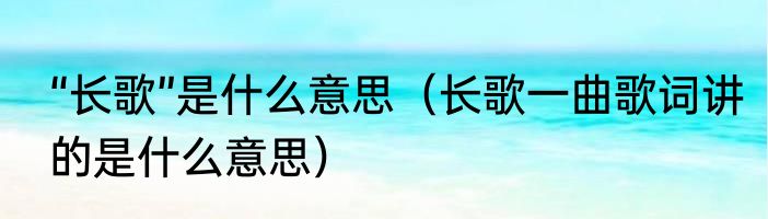 “长歌”是什么意思（长歌一曲歌词讲的是什么意思）