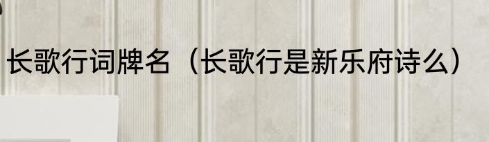 长歌行词牌名（长歌行是新乐府诗么）
