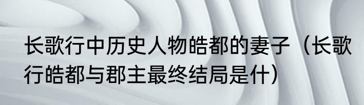 长歌行中历史人物皓都的妻子（长歌行皓都与郡主最终结局是什）