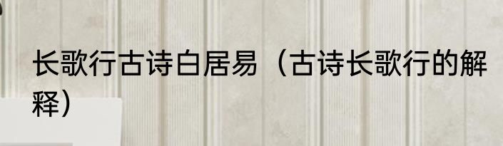 长歌行古诗白居易（古诗长歌行的解释）