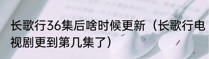 长歌行36集后啥时候更新（长歌行电视剧更到第几集了）