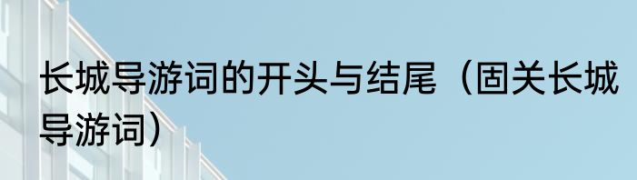 长城导游词的开头与结尾（固关长城导游词）