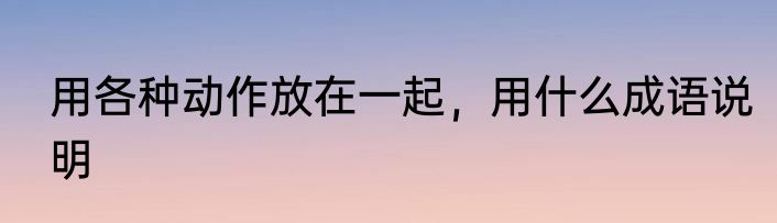 用各种动作放在一起，用什么成语说明
