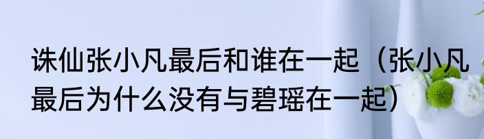 诛仙张小凡最后和谁在一起（张小凡最后为什么没有与碧瑶在一起）