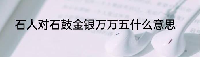 石人对石鼓金银万万五什么意思