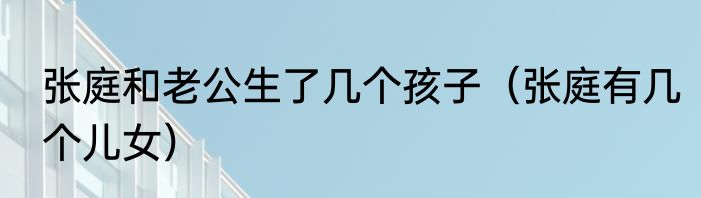 张庭和老公生了几个孩子（张庭有几个儿女）