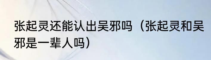 张起灵还能认出吴邪吗（张起灵和吴邪是一辈人吗）