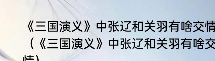 《三国演义》中张辽和关羽有啥交情（《三国演义》中张辽和关羽有啥交情）