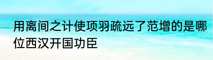 用离间之计使项羽疏远了范增的是哪位西汉开国功臣