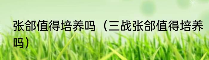 张郃值得培养吗（三战张郃值得培养吗）