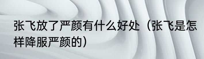 张飞放了严颜有什么好处（张飞是怎样降服严颜的）