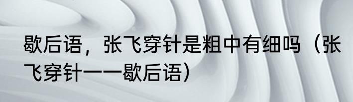 歇后语，张飞穿针是粗中有细吗（张飞穿针一一歇后语）