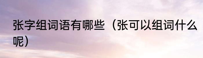 张字组词语有哪些（张可以组词什么呢）