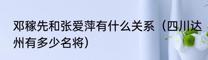 邓稼先和张爱萍有什么关系（四川达州有多少名将）