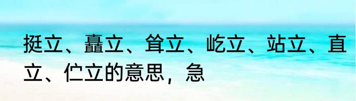 挺立、矗立、耸立、屹立、站立、直立、伫立的意思，急