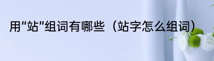 用“站”组词有哪些（站字怎么组词）