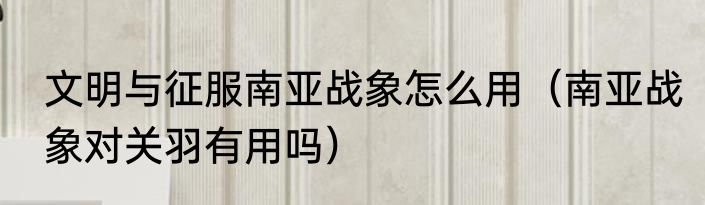 文明与征服南亚战象怎么用（南亚战象对关羽有用吗）