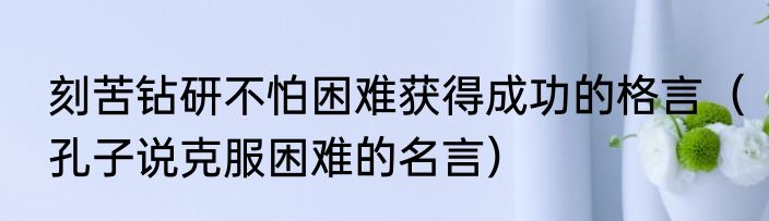 刻苦钻研不怕困难获得成功的格言（孔子说克服困难的名言）
