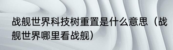 战舰世界科技树重置是什么意思（战舰世界哪里看战舰）