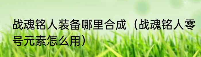 战魂铭人装备哪里合成（战魂铭人零号元素怎么用）
