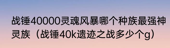 战锤40000灵魂风暴哪个种族最强神灵族（战锤40k遗迹之战多少个g）