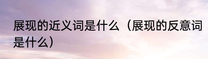 展现的近义词是什么（展现的反意词是什么）