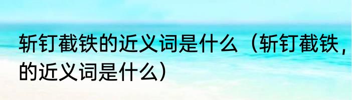 斩钉截铁的近义词是什么（斩钉截铁，的近义词是什么）