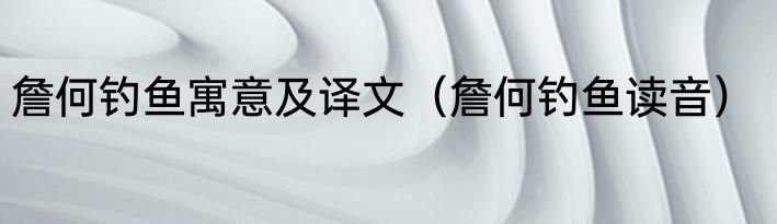 詹何钓鱼寓意及译文（詹何钓鱼读音）