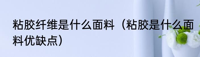 粘胶纤维是什么面料（粘胶是什么面料优缺点）