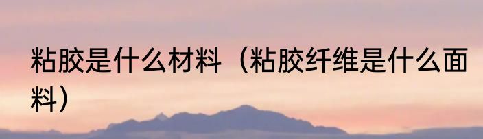 粘胶是什么材料（粘胶纤维是什么面料）