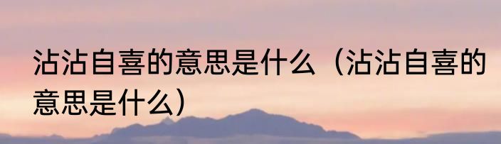 沾沾自喜的意思是什么（沾沾自喜的意思是什么）