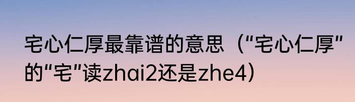 宅心仁厚最靠谱的意思（“宅心仁厚”的“宅”读zhai2还是zhe4）