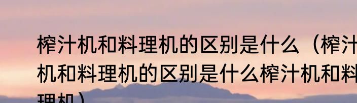 榨汁机和料理机的区别是什么（榨汁机和料理机的区别是什么榨汁机和料理机）