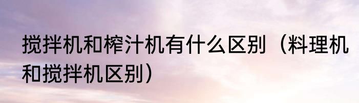 搅拌机和榨汁机有什么区别（料理机和搅拌机区别）