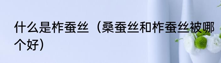 什么是柞蚕丝（桑蚕丝和柞蚕丝被哪个好）