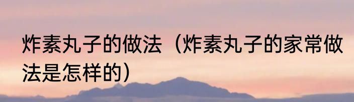 炸素丸子的做法（炸素丸子的家常做法是怎样的）