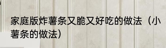 家庭版炸薯条又脆又好吃的做法（小薯条的做法）