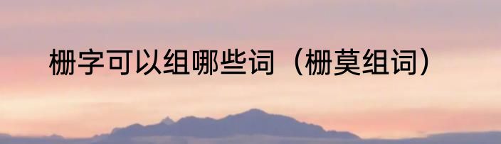 栅字可以组哪些词（栅莫组词）