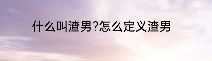 什么叫渣男?怎么定义渣男