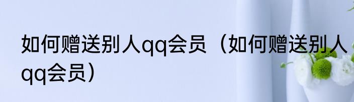 如何赠送别人qq会员（如何赠送别人qq会员）