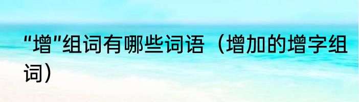 “增”组词有哪些词语（增加的增字组词）