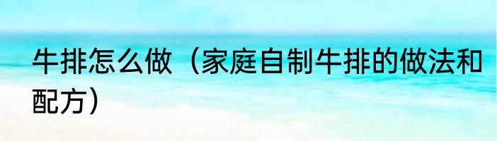 牛排怎么做（家庭自制牛排的做法和配方）