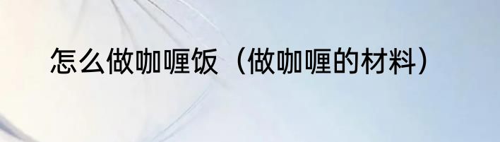 怎么做咖喱饭（做咖喱的材料）