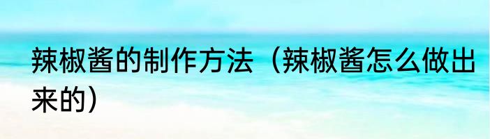 辣椒酱的制作方法（辣椒酱怎么做出来的）