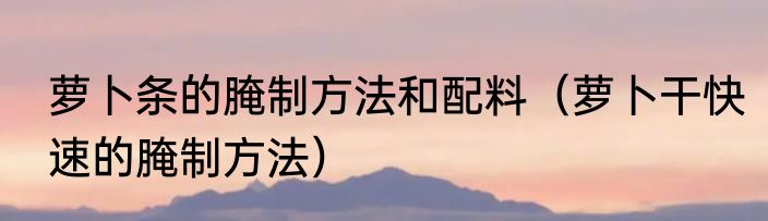 萝卜条的腌制方法和配料（萝卜干快速的腌制方法）