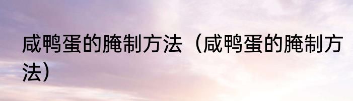 咸鸭蛋的腌制方法（咸鸭蛋的腌制方法）