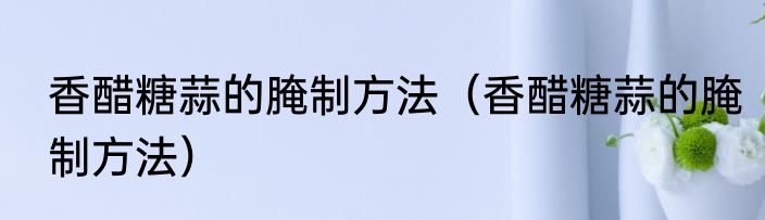 香醋糖蒜的腌制方法（香醋糖蒜的腌制方法）