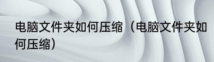 电脑文件夹如何压缩（电脑文件夹如何压缩）