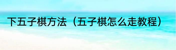 下五子棋方法（五子棋怎么走教程）