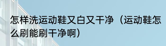 怎样洗运动鞋又白又干净（运动鞋怎么刷能刷干净啊）